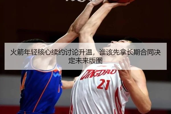 火箭年轻核心续约讨论升温，谁该先拿长期合同决定未来版图（kaiyun）